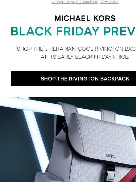 Because We've Got Your Back | View Online MICHAEL KORS BLACK FRIDAY PREVIEW SHOP THE UTILITARIAN-COOL RIVINGTON BACKPACK AT ITS EARLY BLACK FRIDAY PRICE. SHOP THE RIVINGTON BACKPACK $169 ONE STYLE,