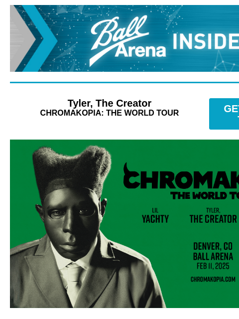 ENTER TO WIN: Trans-Siberian Orchestra tickets! Ball Arena Insiders Tyler, The Creator CHROMAKOPIA: THE WORLD TOUR GET PRESALE TICKETS Tyler, The Creator Tyler, The Creator - CHROMAKOPIA: THE WORLD