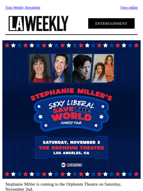 Your Weekly Newsletter View online ENTERTAINMENT Stephanie Miller is coming to the Orpheum Theatre on Saturday, November 2nd. Join Stephanie Miller, John Fugelsang, Hal Sparks, and Frangela for