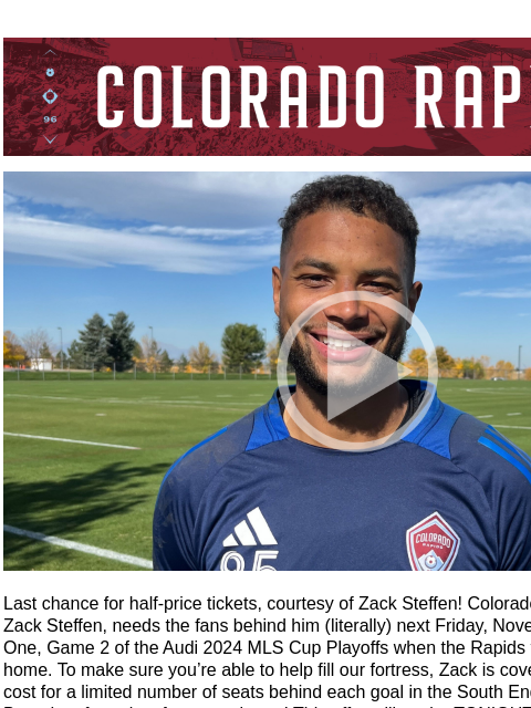 This Offer Expires TONIGHT at 11:59 PM CR_Header_600x100.jpg Zack Steffen Video Last chance for half-price tickets, courtesy of Zack Steffen! Colorado Rapids goalkeeper, Zack Steffen, needs the fans