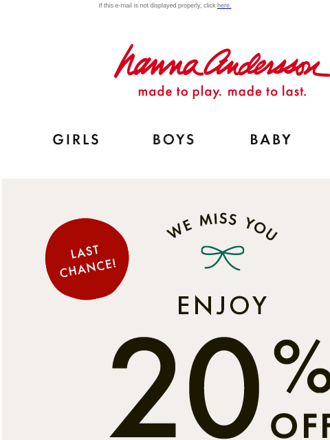 Your exclusive offer ends tonight! Don't miss out If this e-mail is not displayed properly, click here. Hanna Andersson | made to play. made to last. GIRLS BOYS BABY NEW ARRIVALS LAST CHANCE! | WE