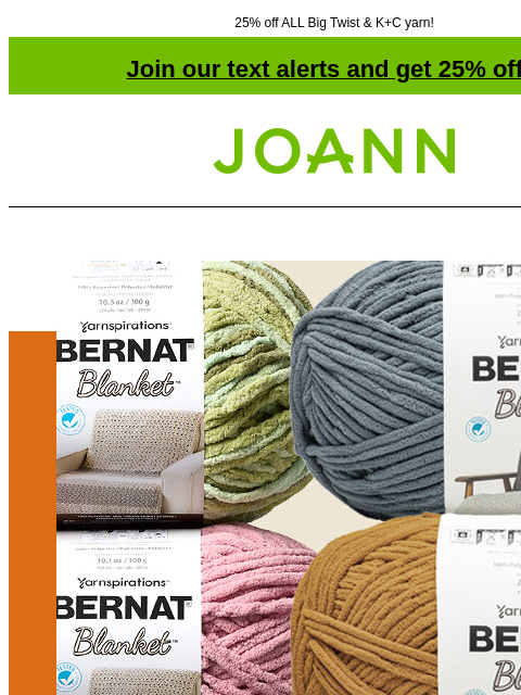 25% off ALL Big Twist & K+C yarn! Join our text alerts and get 25% off! ‡ Joann.com® Bernat Blanket Yarn $8.99. Reg. $11.99. Shop Now! SHOP NOW ENTIRE STOCK Big Twist® Yarn 25% off ENTIRE STOCK Big