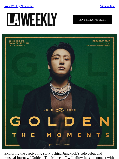 Your Weekly Newsletter View online ENTERTAINMENT Exploring the captivating story behind Jungkook's solo debut and musical journey, “Golden: The Moments” will allow fans to connect with Jungkook and