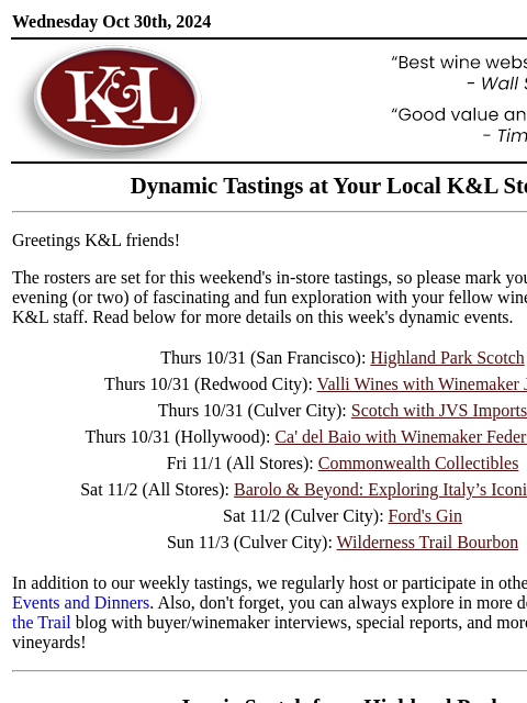 Sip, swirl, and explore at your local K&L... Wednesday Oct 30th, 2024 View in Browser KL-emailheader.gif Dynamic Tastings at Your Local K&L Store Greetings K&L friends! The rosters are set