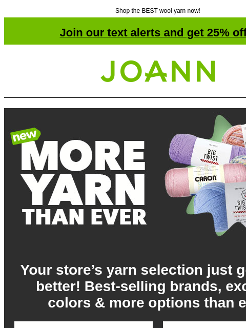 Shop the BEST wool yarn now! Join our text alerts and get 25% off! † Joann.com® New. More yarn than ever. Your store's yarn selection just got even better! Best-selling brands, exciting colors