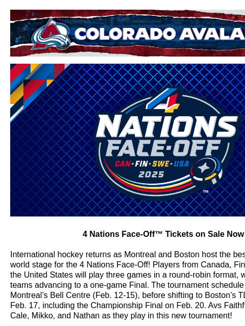 Colorado Avalanche | Official Email Communication from the Colorado Avalanche 4 Nations Face-Off™ tickets are on sale now! 4 Nations Face-Off™ Tickets on Sale Now International hockey returns as