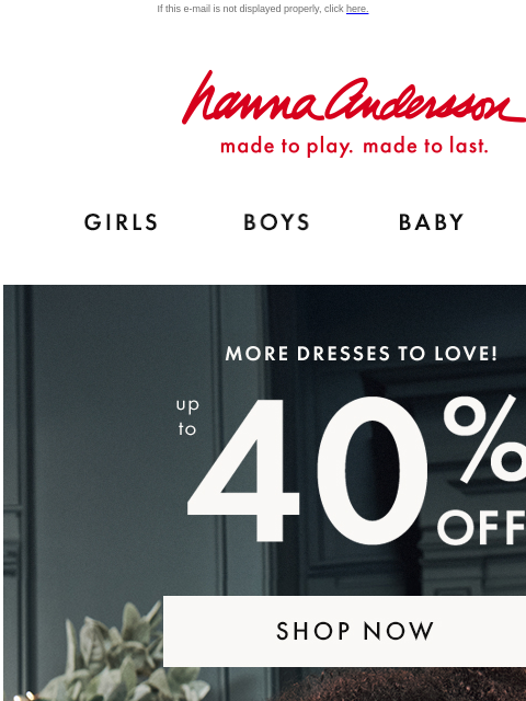 Plus, up to 40% off cozy layers If this e-mail is not displayed properly, click here. Hanna Andersson | made to play. made to last. GIRLS BOYS BABY NEW ARRIVALS MORE DRESSES TO LOVE! up to 40% OFF |