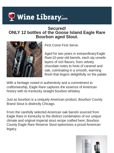 Secured! ONLY 12 bottles of the Goose Island Eagle Rare Bourbon aged Stout. First Come First Serve. Aged for two years in extraordinary Eagle Rare 10-year-old barrels, each sip unveils layers of rich