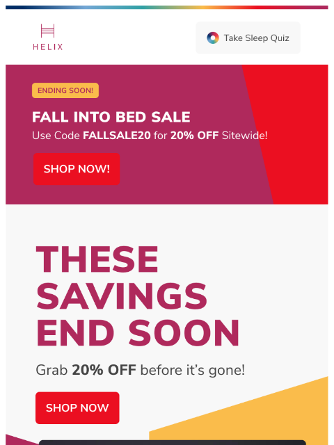 The Fall Into Bed Sale ENDS SOON! Secure your 20% discount code before it's gone! This email was sent to brands.news.subscription@gmail.com by Helix. 30 Irving Pl Fl 9, New York, NY 10003 Privacy