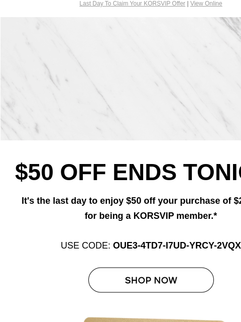 Last Day To Claim Your KORSVIP Offer | View Online Michael Kors $50 OFF ENDS TONIGHT It's the last day to enjoy $50 off your purchase of $250+, just for being a KORSVIP member.* USE CODE: OUE3-4TD7