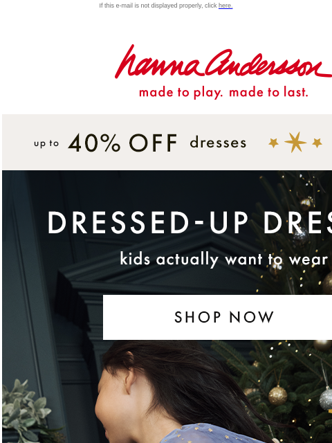 Shop party-ready picks they'll want to wear! If this e-mail is not displayed properly, click here. Hanna Andersson | made to play. made to last. up to * 40% OFF * dresses | shop now DRESSED-UP