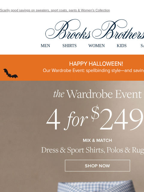 Scarily good savings on sweaters, sport coats, pants & Women's Collection View in web browser Brooks Brothers MEN SHIRTS WOMEN KIDS SALE HAPPY HALLOWEEN! Elegant looks perfect for witching