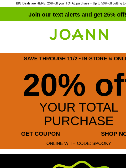 BIG Deals are HERE: 20% off your TOTAL purchase + Up to 50% off cutting tools & more! Join our text alerts and get 25% off! ‡ Joann.com® SAVE THROUGH 11/2 • IN-STORE & ONLINE 20% off YOUR TOTAL