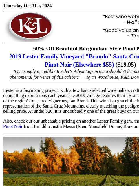 A Santa Cruz Mountain gem for a steal… Thursday Oct 31st, 2024 View in Browser KL-emailheader.gif 60%-Off Beautiful Burgundian-Style Pinot Noir 2019 Lester Family Vineyard "Brando" Santa Cruz