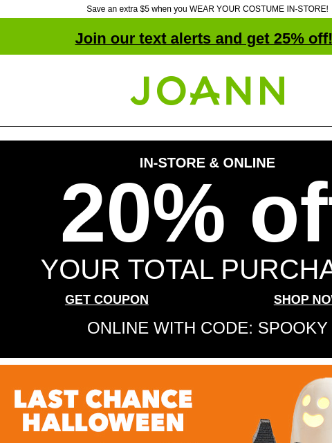 Save an extra $5 when you WEAR YOUR COSTUME IN-STORE! Join our text alerts and get 25% off! ‡ Joann.com® IN-STORE & ONLINE 20% off YOUR TOTAL PURCHASE GET COUPON SHOP NOW ONLINE WITH CODE: SPOOKY