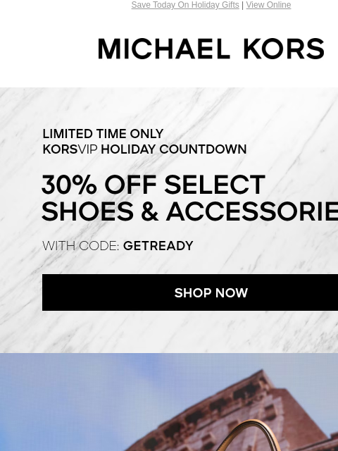 Save Today On Holiday Gifts | View Online MICHAEL KORS LIMITED TIME KORSVIP HOLIDAY COUNTDOWN 30% OFF SELECT SHOES & ACCESSORIES* WITH CODE: GETREADY SHOP NOW Enjoy Free Ground Shipping On All