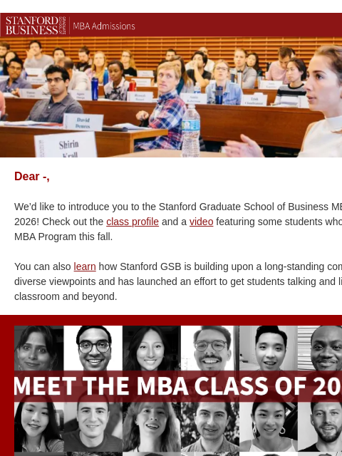 Meet the Class of 2026. Dear -, We'd like to introduce you to the Stanford Graduate School of Business MBA Class of 2026! Check out the class profile and a video featuring some students who began