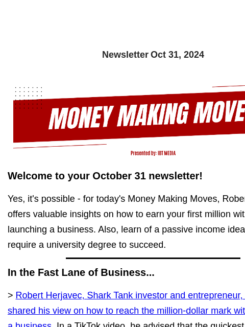 Newsletter Oct 31, 2024 Welcome to your October 31 newsletter! Yes, it's possible - for today's Money Making Moves, Robert Herjavec offers valuable insights on how to earn your first million