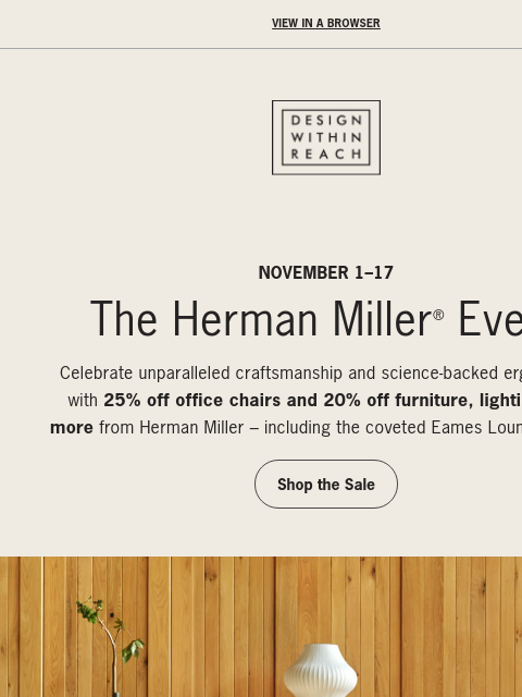 The Herman Miller Event starts now. ‌ ‌ ‌ ‌ ‌ ‌ ‌ ‌ ‌ ‌ ‌ ‌ ‌ ‌ ‌ ‌ ‌ ‌ ‌ ‌ ‌ ‌ ‌ ‌ ‌ ‌ ‌ ‌ ‌ ‌ ‌ ‌ ‌ ‌ ‌ ‌ ‌ ‌ ‌ ‌ ‌ ‌ ‌ ‌ ‌ ‌ ‌ ‌ ‌ ‌ ‌ ‌ View in a browser DESIGN WITHIN REACH NOVEMBER 1–17 The