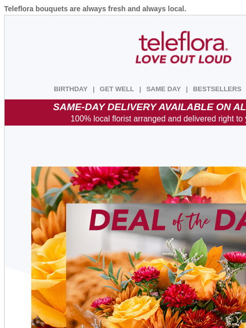 Teleflora bouquets are always fresh and always local. View in browser ‌ teleflora BIRTHDAY | GET WELL | SAME DAY | BESTSELLERS | DEAL OF THE DAY SAME-DAY DELIVERY AVAILABLE ON ALL BOUQUETS! 100% local