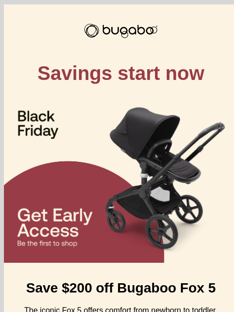 Your Black Friday starts here Bugaboo Savings start now Bugaboo Fox 5 Save $200 off Bugaboo Fox 5 The iconic Fox 5 offers comfort from newborn to toddler, smooth rides on all terrains, and a one-hand