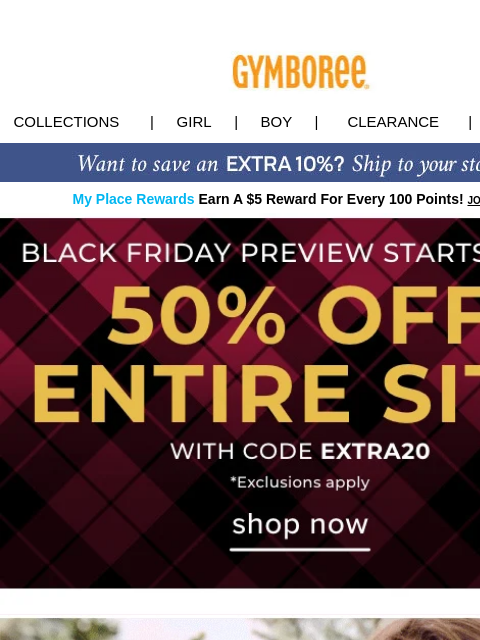 Plus, SITEBUSTERS & DEALS starting at $12! Collections | Girl | Boy | CLEARANCE | GIFT CARDS My Place Rewards Earn A $5 Reward For Every 100 Points! JOIN TODAY Black Friday Deal New Collections