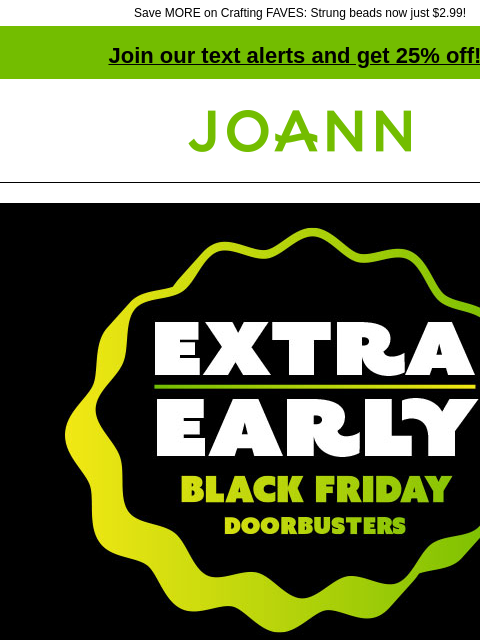 Save MORE on Crafting FAVES: Strung beads now just $2.99! Join our text alerts and get 25% off! ‡ Joann.com® Extra Early Black Friday Doorbusters. Up to 60% off! SHOP NOW Deals $10 or less. SHOP NOW