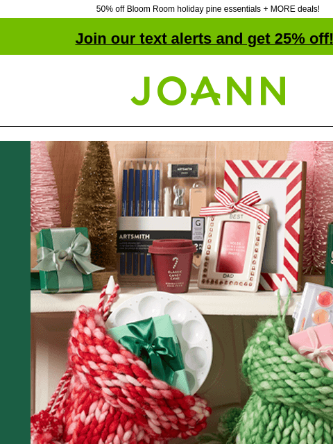 50% off Bloom Room holiday pine essentials + MORE deals! Join our text alerts and get 25% off! ‡ Joann.com® Entire Stock Holiday Decor 50% off SHOP NOW DOORBUSTER Bloom Room® Holiday Pine Essentials 50