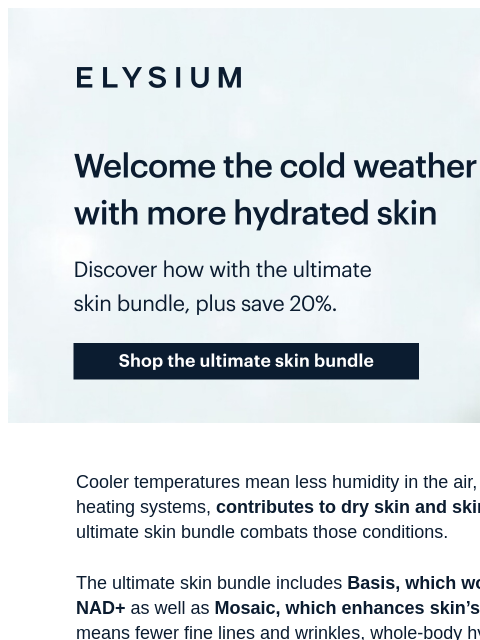 Make Basis and Mosaic a part of this season's line up. ELYSIUM | Welcome the cold weather with more hydrated skin | Discover how with the ultimate skin bundle, plus save 20%. | Shop the ultimate