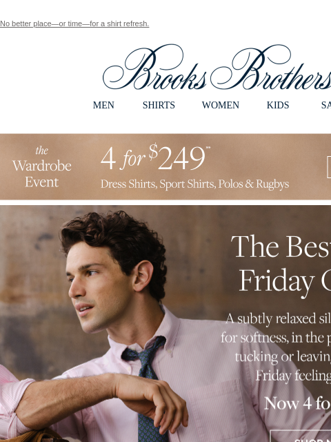 No better place—or time—for a shirt refresh. View in web browser Brooks Brothers MEN SHIRTS WOMEN KIDS SALE The Wardrobe Event. 4 for $249. Dress Shirts, Sport Shirts, Polos & Rugbys. The