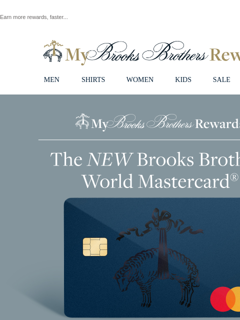 Earn more rewards, faster... View in web browser My Brooks Brothers Rewards MEN SHIRTS WOMEN KIDS SALE | LOGIN My Brooks Brothers Rewards The New Brooks Brothers World Mastercard Earn more points than