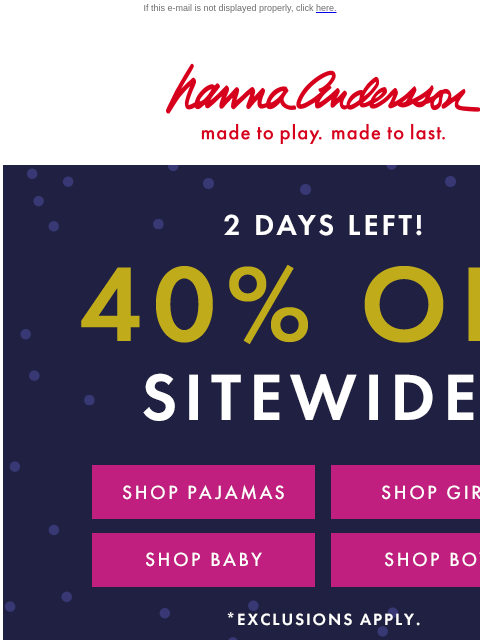 Blink and you'll miss it! If this e-mail is not displayed properly, click here. Hanna Andersson | made to play. made to last. 2 DAYS ONLY! | 40% 0FF SITEWIDE* | *exclusions apply SHOP PAJAMAS SHOP