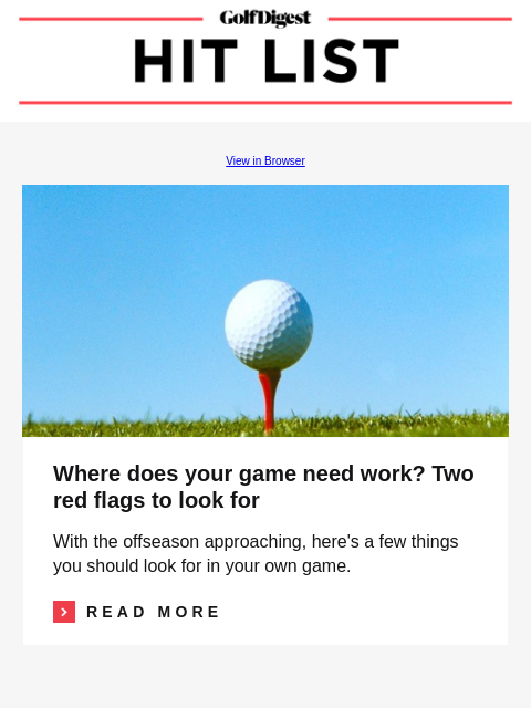 GolfDigest View in Browser Image Where does your game need work? Two red flags to look for With the offseason approaching, here's a few things you should look for in your own game. Read More READ