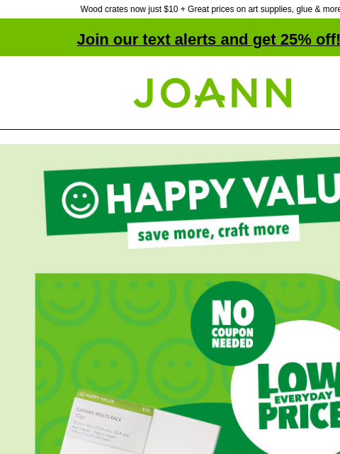 Wood crates now just $10 + Great prices on art supplies, glue & more! Join our text alerts and get 25% off! ‡ Joann.com® Happy Value! Save more, craft more. No Coupon needed. Everyday Low Price. At