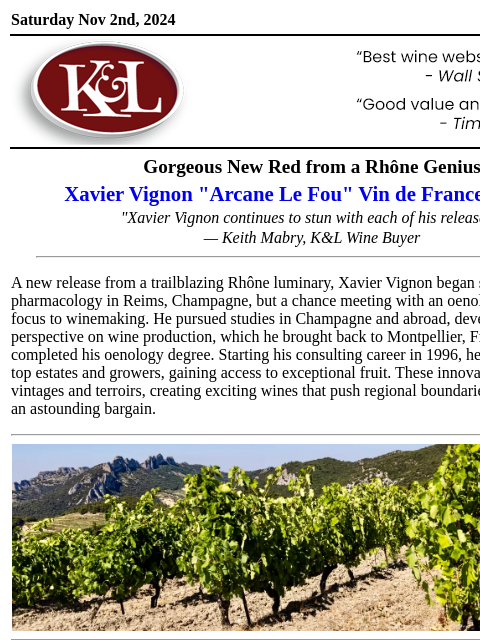 "...another unique wine from this incredible winemaker..." Saturday Nov 2nd, 2024 View in Browser KL-emailheader.gif Gorgeous New Red from a Rhône Genius Xavier Vignon "Arcane Le Fou