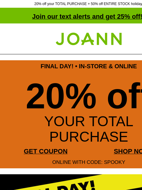 20% off your TOTAL PURCHASE + 50% off ENTIRE STOCK holiday! Join our text alerts and get 25% off! ‡ Joann.com® FINAL DAY! • IN-STORE & ONLINE 20% off YOUR TOTAL PURCHASE GET COUPON SHOP NOW ONLINE