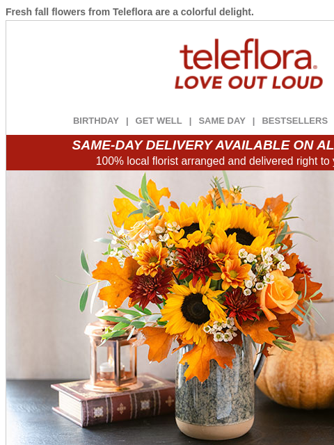 Fresh fall flowers from Teleflora are a colorful delight. View in browser ‌ teleflora BIRTHDAY | GET WELL | SAME DAY | BESTSELLERS | DEAL OF THE DAY SAME-DAY DELIVERY AVAILABLE ON ALL BOUQUETS! 100%