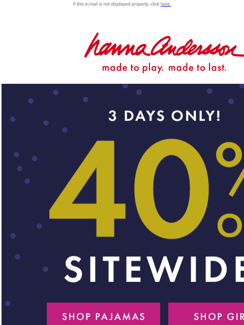 Shop your Hanna faves while they're on SALE! If this e-mail is not displayed properly, click here. Hanna Andersson | made to play. made to last. 3 DAYS ONLY! | 40% OFF SITEWIDE* | *exclusions apply