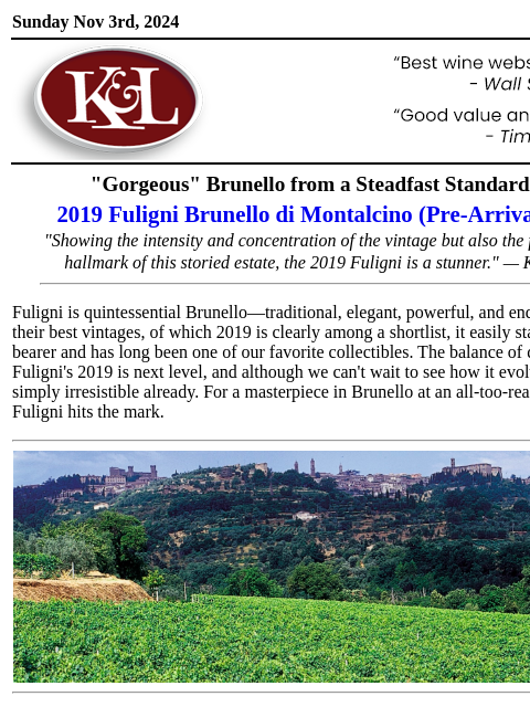 "The 2019 is classic to the core…” Sunday Nov 3rd, 2024 View in Browser KL-emailheader.gif "Gorgeous" Brunello from a Steadfast Standard-Bearer 2019 Fuligni Brunello di Montalcino (Pre-