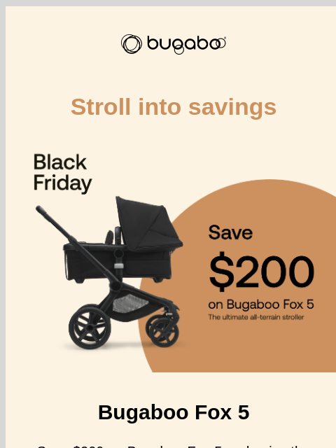 Save $200 on Bugaboo Fox 5 Bugaboo Stroll into savings Bugaboo Fox 5 Bugaboo Fox 5 Save $200 on Bugaboo Fox 5 and enjoy the smoothest start of your parenting journey. This iconic stroller provides the