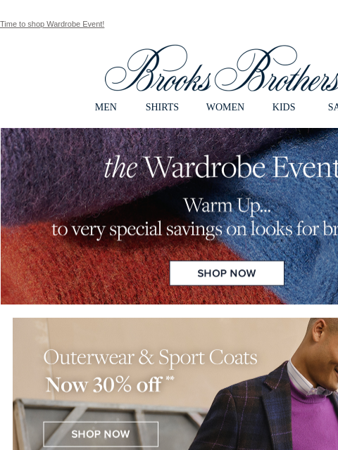 Time to shop Wardrobe Event! View in web browser Brooks Brothers MEN SHIRTS WOMEN KIDS SALE the Wardrobe Event Warm up... to very special savings on looks for brisk days. Shop Now Outerwear and Sport