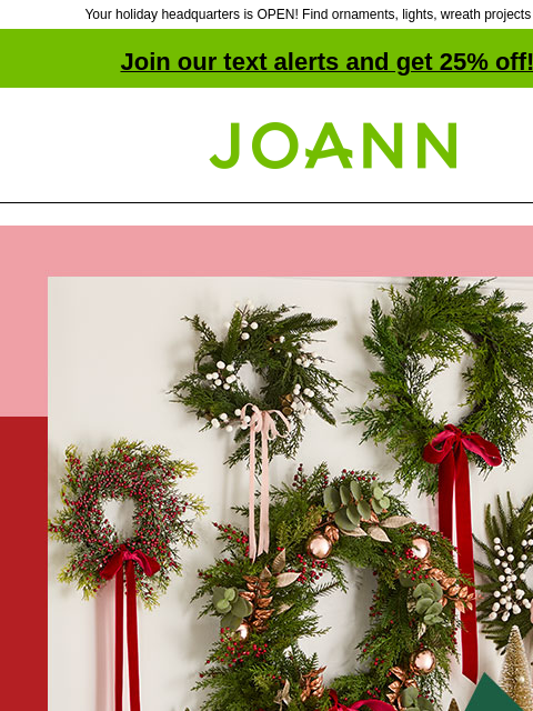 Your holiday headquarters is OPEN! Find ornaments, lights, wreath projects & more! Join our text alerts and get 25% off! ‡ Joann.com® Up to 60% off. Holiday Floral Get ready to ring in the holidays