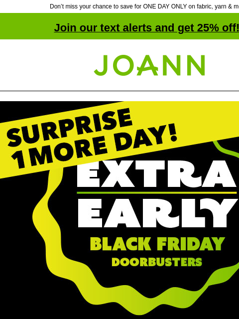 Don't miss your chance to save for ONE DAY ONLY on fabric, yarn & more! Join our text alerts and get 25% off! ‡ Joann.com® Surprise 1 more day! Extra Early Black Friday Doorbusters. Up to 60%