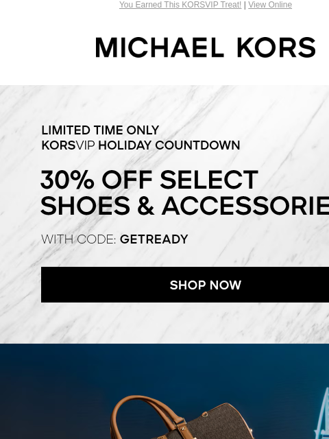 You Earned This KORSVIP Treat! | View Online MICHAEL KORS LIMITED TIME ONLY KORSVIP HOLIDAY COUNTDOWN 30% OFF SELECT ACCESSORIES & SHOES* WITH CODE: GETREADY SHOP NOW IMAGE Enjoy Free Ground