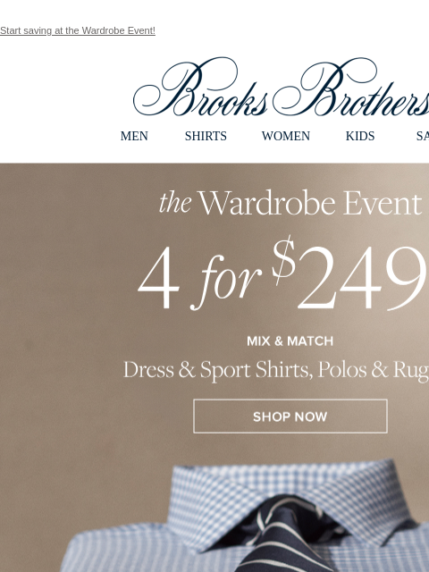 Start saving at the Wardrobe Event! View in web browser Brooks Brothers MEN SHIRTS WOMEN KIDS SALE the Wardrobe Event. 4 for $249. Mix and Match Dress and Sport Shirts, Polos, and Rugbys. Shop Now