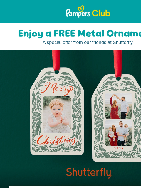 Hang your favorite family memories on the tree year after year > Pampers Pampers A special offer from our friends at Shutterfly. Enjoy a FREE Metal Ornament* Enjoy a FREE Metal Ornament* Start a