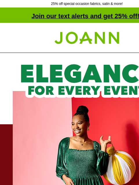 25% off special occasion fabrics, satin & more! Join our text alerts and get 25% off! ‡ Joann.com® Elegance for every event. Make it for $35. 25% OFF SPECIAL OCCASION FABRICS With fashion &