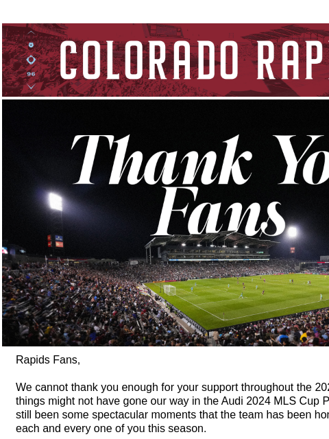 Thank you for all your support in 2024. CR_Header_600x100.jpg Rapids Fans, We cannot thank you enough for your support throughout the 2024 season. While things might not have gone our way in the Audi