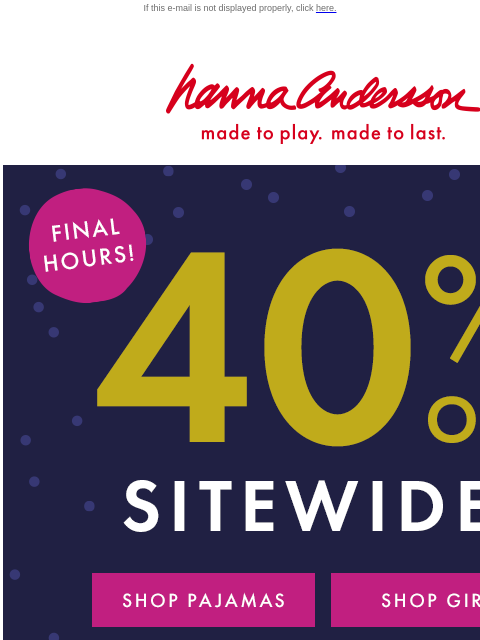 Going, going, ALMOST GONE... If this e-mail is not displayed properly, click here. Hanna Andersson | made to play. made to last. FINAL HOURS! | 40% OFF SITEWIDE* | *exclusions apply SHOP PAJAMAS SHOP