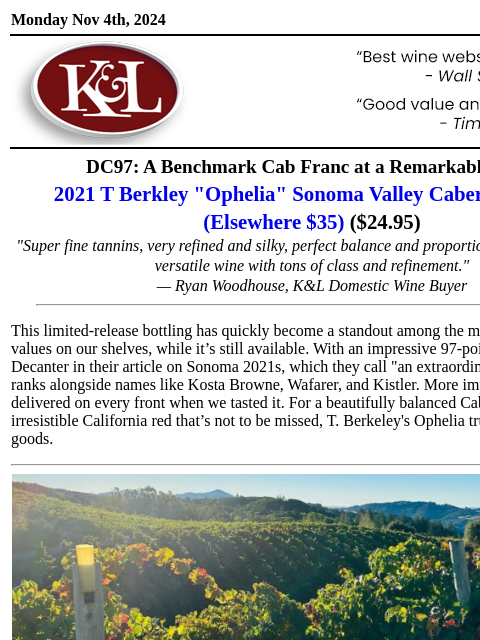 "Such a beautiful, versatile wine..." Monday Nov 4th, 2024 View in Browser KL-emailheader.gif DC97: A Benchmark Cab Franc at a Remarkable Price 2021 T Berkley "Ophelia" Sonoma